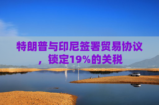 特朗普与印尼签署贸易协议，锁定19%的关税