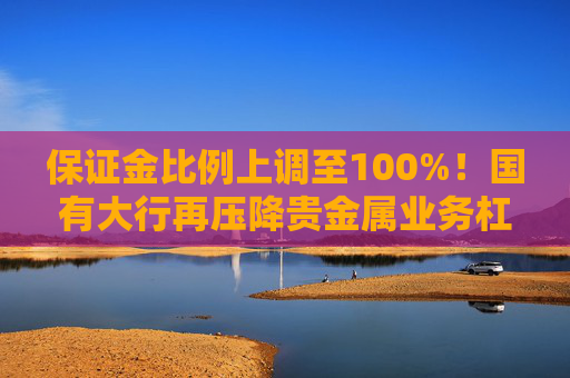 保证金比例上调至100%!国有大行再压降贵金属业务杠杆