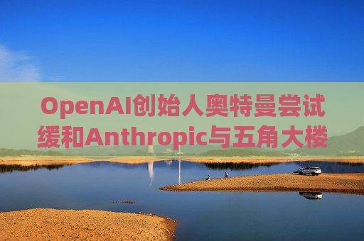 OpenAI创始人奥特曼尝试缓和Anthropic与五角大楼的僵局