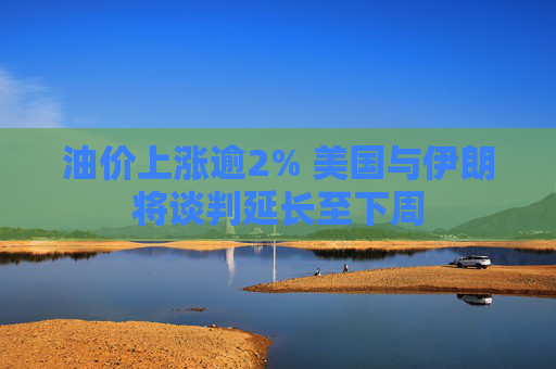 油价上涨逾2% 美国与伊朗将谈判延长至下周