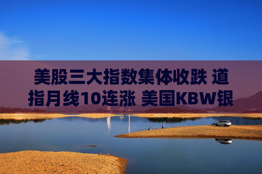 美股三大指数集体收跌 道指月线10连涨 美国KBW银行指数创去年4月来最大单日跌幅