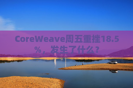 CoreWeave周五重挫18.5%，发生了什么？