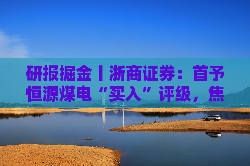 研报掘金丨浙商证券：首予恒源煤电“买入”评级，焦煤底部蓄势待发