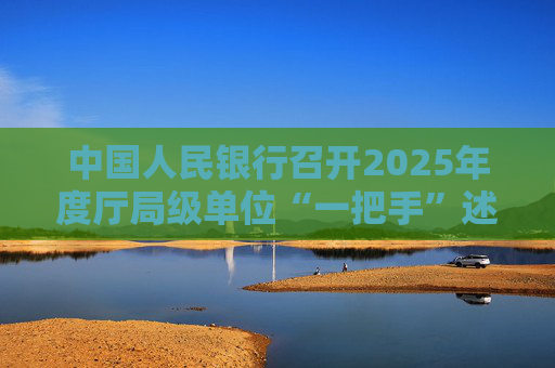 中国人民银行召开2025年度厅局级单位“一把手”述责述廉暨党组织书记抓基层党建工作述职评议会议