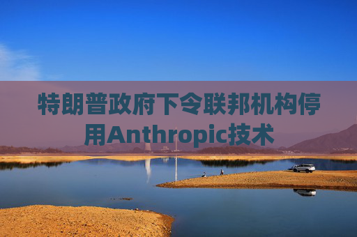 特朗普政府下令联邦机构停用Anthropic技术