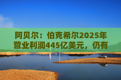 阿贝尔：伯克希尔2025年营业利润445亿美元，仍有进一步提升的空间