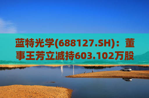 蓝特光学(688127.SH)：董事王芳立减持603.102万股 减持计划时间区间已届满