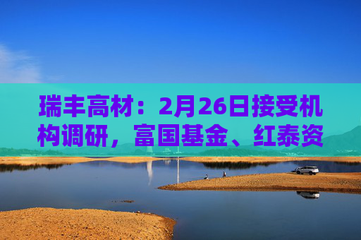 瑞丰高材：2月26日接受机构调研，富国基金、红泰资产等多家机构参与
