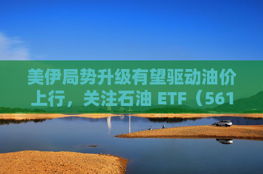 美伊局势升级有望驱动油价上行，关注石油 ETF（561360）