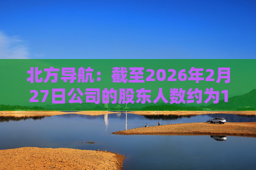 北方导航：截至2026年2月27日公司的股东人数约为17.05万户