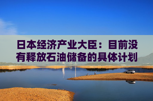 日本经济产业大臣：目前没有释放石油储备的具体计划