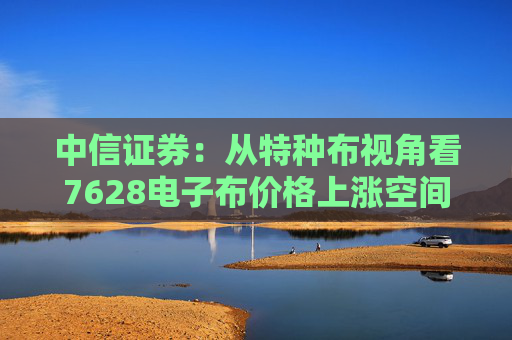 中信证券：从特种布视角看7628电子布价格上涨空间