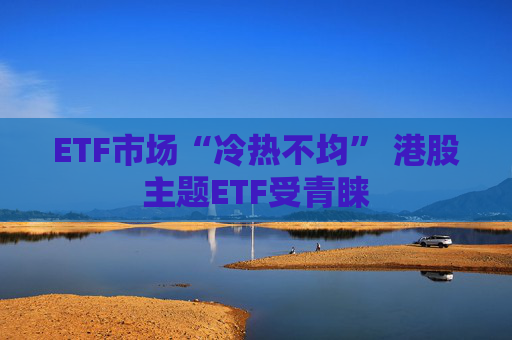 ETF市场“冷热不均” 港股主题ETF受青睐