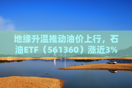 地缘升温推动油价上行，石油ETF（561360）涨近3%，资金持续抢筹，近20日净流入超23亿元，规模超30亿元