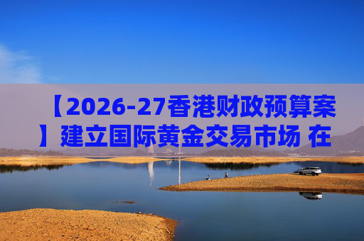【2026-27香港财政预算案】建立国际黄金交易市场 在港进行黄金交易及结算将有税务优惠 第1张 【2026-27香港财政预算案】建立国际黄金交易市场 在港进行黄金交易及结算将有税务优惠 第1张