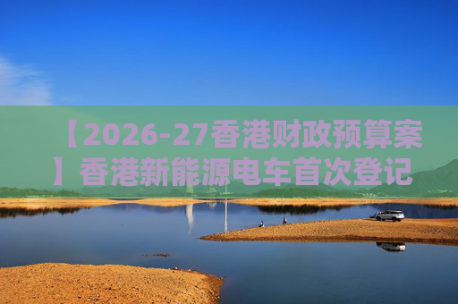 【2026-27香港财政预算案】香港新能源电车首次登记税延长至2028年 电动私家车税务宽减3月底终止