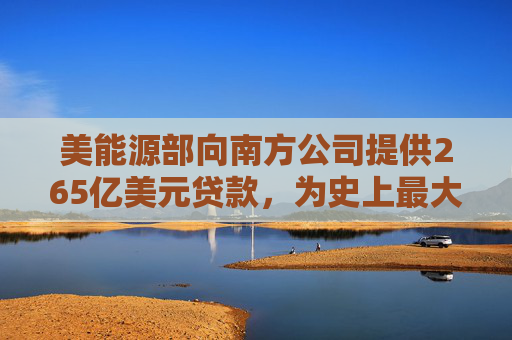 美能源部向南方公司提供265亿美元贷款，为史上最大规模能源贷款