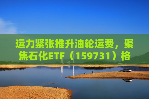 运力紧张推升油轮运费，聚焦石化ETF（159731）格局优化及高质量发展