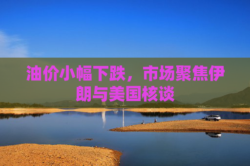 油价小幅下跌，市场聚焦伊朗与美国核谈
