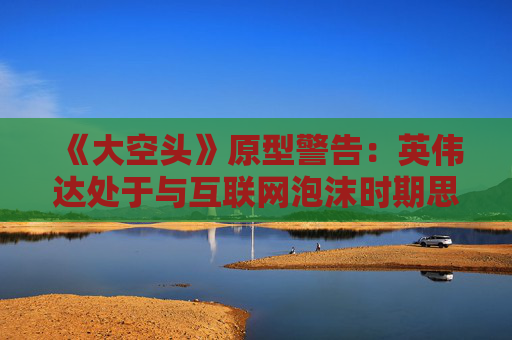 《大空头》原型警告：英伟达处于与互联网泡沫时期思科同样的“危险境地”