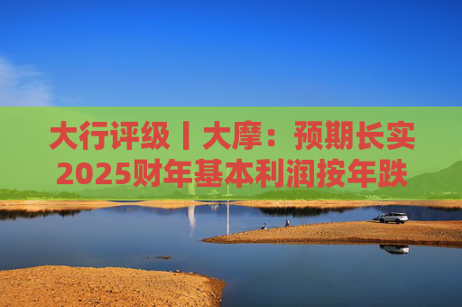 大行评级丨大摩：预期长实2025财年基本利润按年跌4%，维持目标价为47港元