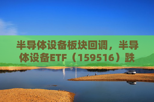 半导体设备板块回调，半导体设备ETF（159516）跌超2%，算力行业转向商业落地，回调或可布局
