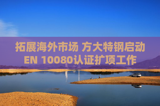 拓展海外市场 方大特钢启动EN 10080认证扩项工作
