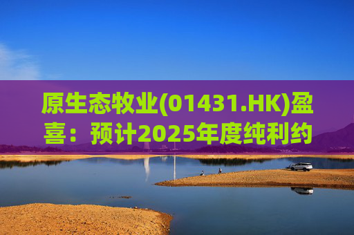原生态牧业(01431.HK)盈喜:预计2025年度纯利约5.2亿元-5.7亿元 上年同期纯利2.967亿元