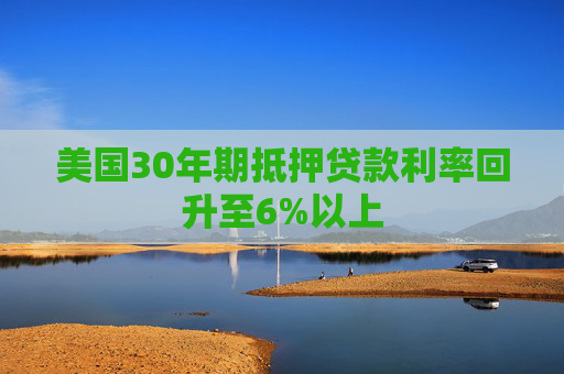 美国30年期抵押贷款利率回升至6%以上