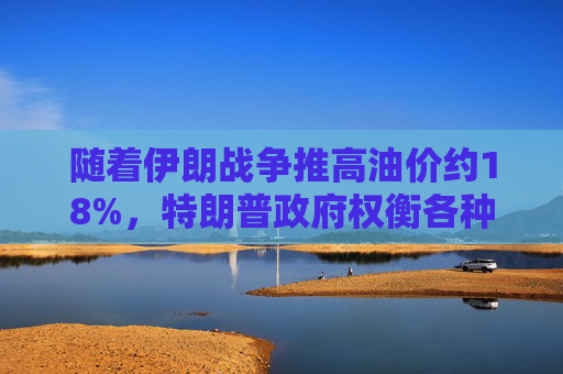 随着伊朗战争推高油价约18%，特朗普政府权衡各种应对选项