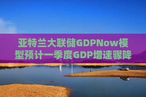 亚特兰大联储GDPNow模型预计一季度GDP增速骤降至2.1%