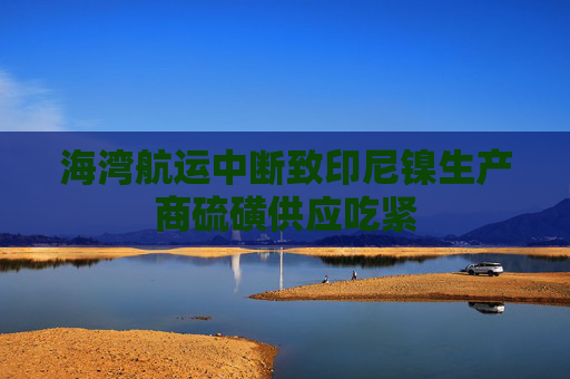 海湾航运中断致印尼镍生产商硫磺供应吃紧 第1张 海湾航运中断致印尼镍生产商硫磺供应吃紧 第1张