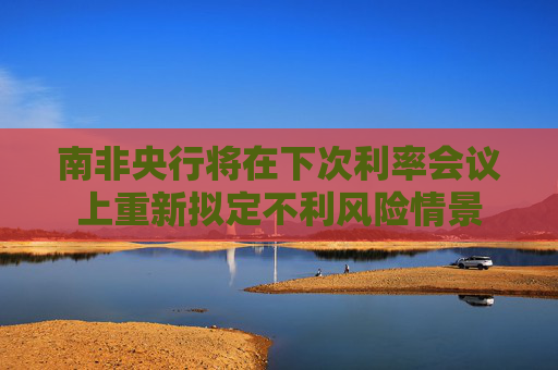 南非央行将在下次利率会议上重新拟定不利风险情景