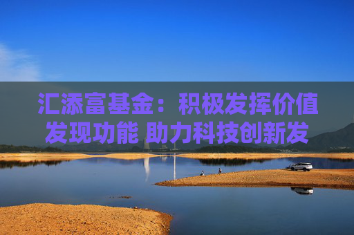 汇添富基金：积极发挥价值发现功能 助力科技创新发展
