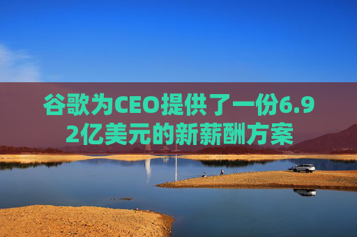 谷歌为CEO提供了一份6.92亿美元的新薪酬方案