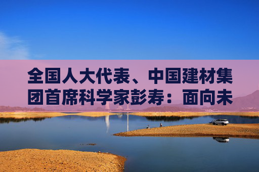 全国人大代表、中国建材集团首席科学家彭寿：面向未来人居打造“好房子”新动能
