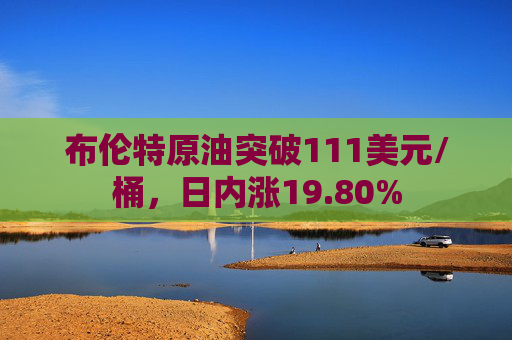 布伦特原油突破111美元/桶，日内涨19.80%