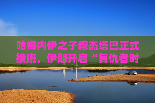 哈梅内伊之子穆杰塔巴正式接班，伊朗开启“复仇者时代”