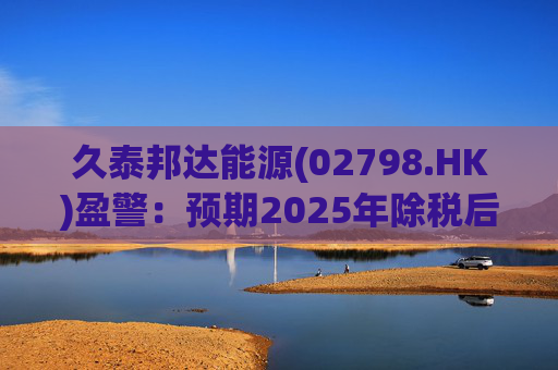久泰邦达能源(02798.HK)盈警：预期2025年除税后纯损约1.78亿元至2.18亿元
