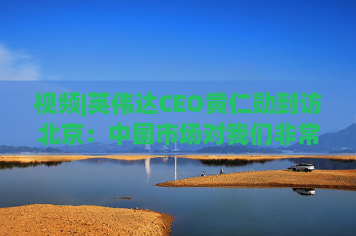 视频|英伟达CEO黄仁勋到访北京：中国市场对我们非常重要