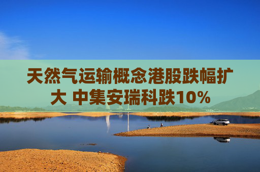 天然气运输概念港股跌幅扩大 中集安瑞科跌10%