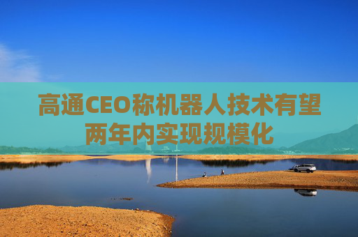 高通CEO称机器人技术有望两年内实现规模化