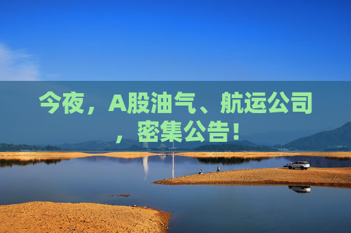 今夜，A股油气、航运公司，密集公告！