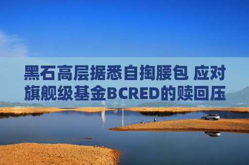 黑石高层据悉自掏腰包 应对旗舰级基金BCRED的赎回压力