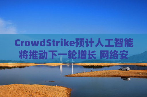 CrowdStrike预计人工智能将推动下一轮增长 网络安全需求提振长期展望