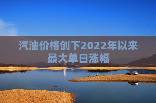 汽油价格创下2022年以来最大单日涨幅