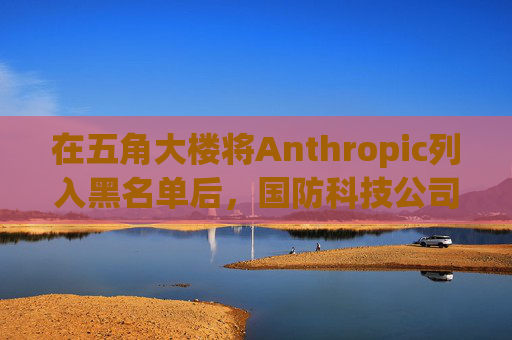 在五角大楼将Anthropic列入黑名单后，国防科技公司纷纷弃用Claude