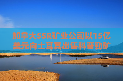 加拿大SSR矿业公司以15亿美元向土耳其出售科普勒矿股份