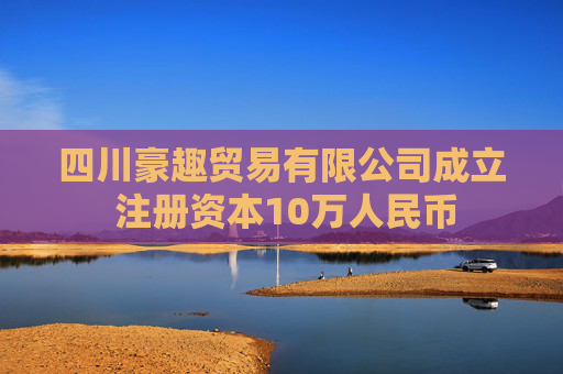 四川豪趣贸易有限公司成立 注册资本10万人民币