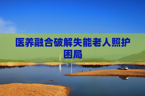 医养融合破解失能老人照护困局